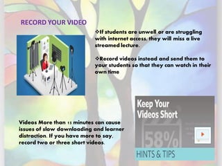 RECORD YOUR VIDEO
❖If students are unwell or are struggling
with internet access, they will miss a live
streamed lecture.
❖Record videos instead and send them to
your students so that they can watch in their
own time
Videos More than 15 minutes can cause
issues of slow downloading and learner
distraction. If you have more to say,
record two or three short videos.
 