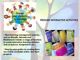 PROVIDE INTERACTIVE ACTIVITIES
✓Most learning management systems,
such as Moodle, Edmodo and
Blackboard, include a range of functions
to create interactive learning activities
such as quizzes, Assignments etc…
✓Step-by-step guides to creating them
are widely available online. Use them
properly
 