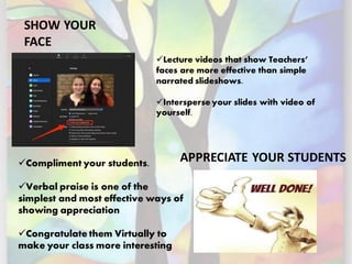 SHOW YOUR
FACE
APPRECIATE YOUR STUDENTS
✓Lecture videos that show Teachers’
faces are more effective than simple
narrated slideshows.
✓Intersperse your slides with video of
yourself.
✓Compliment your students.
✓Verbal praise is one of the
simplest and most effective ways of
showing appreciation
✓Congratulate them Virtually to
make your class more interesting
 