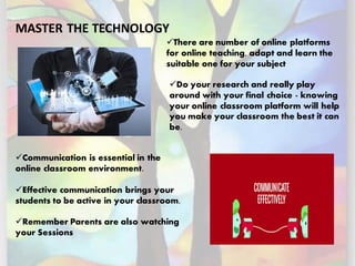 MASTER THE TECHNOLOGY
✓Do your research and really play
around with your final choice - knowing
your online classroom platform will help
you make your classroom the best it can
be.
✓There are number of online platforms
for online teaching, adapt and learn the
suitable one for your subject
✓Communication is essential in the
online classroom environment.
✓Effective communication brings your
students to be active in your classroom.
✓Remember Parents are also watching
your Sessions
 