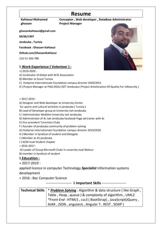 Resume
Kahlaoui Mohamed
ghassen
Conceptor , Web developer , DataBase Administrator
Project Manager
ghassenkahlaoui@gmail.com
04/06/1997
Jendouba , Tunisia
Facebook : Ghassen Kahlaoui
Github.com/GhassenKahlaoui
216-51-506-788
λ Work Experience ( Volenteer ) :
+) 2019-2020 :
A) Cordinator of Debat with AFJE Association
B) Member at Scout Tunisia
C) Hultprize Internationale Foundation campus director 2020/2021
D ) Project Manager at PAQ-DGSU ISET Jendouba ( Project Amelioration Of Quality For UNiversity )
+ 2017-2019 :
A) Designer and Web developer at University Center
for sports and cultural activities in jendouba ( Tunisia )
B) Lead of Developer group at University Iset Jendouba
C ) Administrator WebSite University Iset Jendouba
D) Administrator of 4c Iset Jendouba facebook Page ad trainer with 4c
E) Vice president Tunivision Clubs
F ) founder of jendouba community of problem solving
G) Hultprize Internationale Foundation campus director 2019/2020
H ) Member in Syndicat of student and Delegate
I ) Member at JCI jendouba
J ) ACM insat Student chapter
+ 2016-2017 :
A) Leader of Group Microsoft Clubs in unversity Issat Mateur
B) member in Syndicat of student
λ Education :
+ 2017-2019 :
applied licence in computer Technology Specialist information systems
development
+ 2016 : Bac Computer Science
---------------------- λ Important Skills ---------------------
Technical Skills * Problem Solving : Algorithm & data structure ( like Graph ,
Table , Heap , queue ) & complexity of algorithm , UML2
*Front End : HTML5 , css3 ( BootStrap) , JavaScript(JQuery ,
AJAX , JSON , angularJs , Angular 7 , REST , SOAP )
 