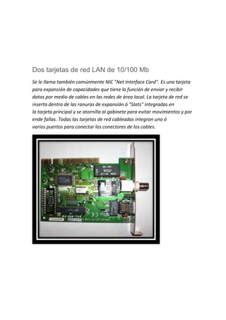 Dos tarjetas de red LAN de 10/100 Mb
Se le llama también comúnmente NIC "Net Interface Card". Es una tarjeta
para expansión de capacidades que tiene la función de enviar y recibir
datos por medio de cables en las redes de área local. La tarjeta de red se
inserta dentro de las ranuras de expansión ó "Slots" integradas en
la tarjeta principal y se atornilla al gabinete para evitar movimientos y por
ende fallas. Todas las tarjetas de red cableadas integran uno ó
varios puertos para conectar los conectores de los cables.
 