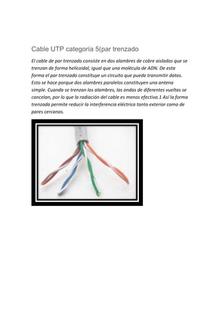 Cable UTP categoría 5(par trenzado
El cable de par trenzado consiste en dos alambres de cobre aislados que se
trenzan de forma helicoidal, igual que una molécula de ADN. De esta
forma el par trenzado constituye un circuito que puede transmitir datos.
Esto se hace porque dos alambres paralelos constituyen una antena
simple. Cuando se trenzan los alambres, las ondas de diferentes vueltas se
cancelan, por lo que la radiación del cable es menos efectiva.1 Así la forma
trenzada permite reducir la interferencia eléctrica tanto exterior como de
pares cercanos.
 