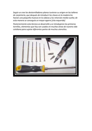 Según se cree los destornilladores planos tuvieron su origen en los talleres
de carpintería, que después de introducir los clavos en la madera les
hacían una pequeña muesca en la cabeza y los retorcían media vuelta; de
esta manera se conseguía un mayor agarre.[cita requerida]
Posteriormente esta técnica se desarrolló y se introdujeron los primeros
tornillos, elementos que hoy son usados en muchas áreas de nuestra vida
cotidiana para sujetar diferentes partes de muchos utensilios.
 