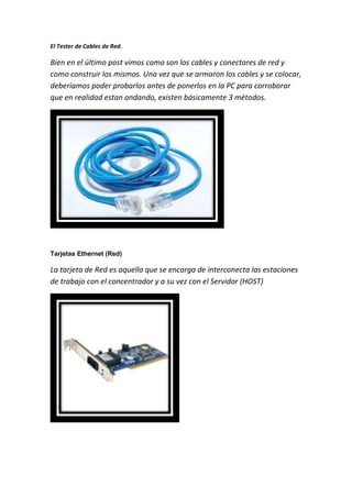 El Tester de Cables de Red.
Bien en el último post vimos como son los cables y conectores de red y
como construir los mismos. Una vez que se armaron los cables y se colocar,
deberíamos poder probarlos antes de ponerlos en la PC para corroborar
que en realidad estan andando, existen básicamente 3 métodos.
Tarjetas Ethernet (Red)
La tarjeta de Red es aquella que se encarga de interconecta las estaciones
de trabajo con el concentrador y a su vez con el Servidor (HOST)
 