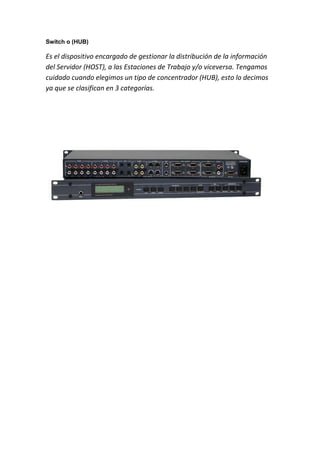 Switch o (HUB)
Es el dispositivo encargado de gestionar la distribución de la información
del Servidor (HOST), a las Estaciones de Trabajo y/o viceversa. Tengamos
cuidado cuando elegimos un tipo de concentrador (HUB), esto lo decimos
ya que se clasifican en 3 categorías.
 