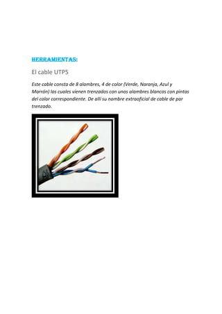 HERRAMIENTAS:
El cable UTP5
Este cable consta de 8 alambres, 4 de color (Verde, Naranja, Azul y
Marrón) los cuales vienen trenzados con unos alambres blancos con pintas
del color correspondiente. De allí su nombre extraoficial de cable de par
trenzado.
 