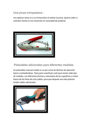 Una pinza crimpeadora :
me explican cómo se si se Crimea bien al utilizar la pinza. (quiero saber si
está bien hecho en ese momento sin necesidad de probarlo.
Pelacables adicionales para diferentes medidas
Un pelacables manual simple es un par como de láminas de oposición
tijera o cortaalambres .Tiene gran exactitud y vale para tomar todo tipo
de medidas .Las diferentes formas y naturaleza de las superficies a tratar
hacen de las limas de a los cables, para que después sea más práctico
tender cables adicionales.
 