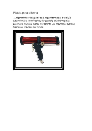 Pistola para silicona
El pegamento que se exprime de la boquilla térmica es al inicio, lo
suficientemente caliente como para quemar y ampollar la piel. El
pegamento es viscoso cuando está caliente, y se endurece en cualquier
lugar desde segundos a un minuto
 