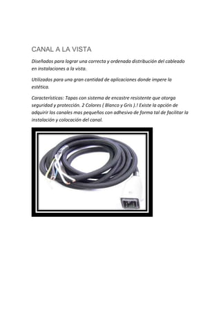 CANAL A LA VISTA
Diseñados para lograr una correcta y ordenada distribución del cableado
en instalaciones a la vista.
Utilizados para una gran cantidad de aplicaciones donde impere la
estética.
Características: Tapas con sistema de encastre resistente que otorga
seguridad y protección. 2 Colores ( Blanco y Gris ).! Existe la opción de
adquirir los canales mas pequeños con adhesivo de forma tal de facilitar la
instalación y colocación del canal.
 