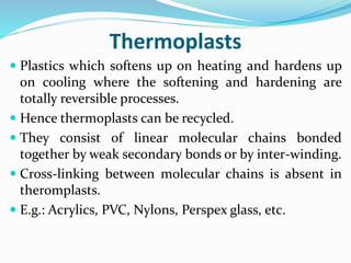 Thermoplasts
 Plastics which softens up on heating and hardens up
on cooling where the softening and hardening are
totally reversible processes.
 Hence thermoplasts can be recycled.
 They consist of linear molecular chains bonded
together by weak secondary bonds or by inter-winding.
 Cross-linking between molecular chains is absent in
theromplasts.
 E.g.: Acrylics, PVC, Nylons, Perspex glass, etc.
 