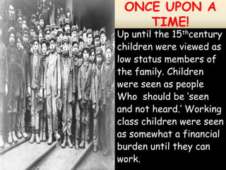 ONCE UPON A
    TIME!
Up until the 15thcentury
children were viewed as
low status members of
the family. Children
were seen as people
Who should be ‘seen
and not heard.’ Working
class children were seen
as somewhat a financial
burden until they can
work.
 