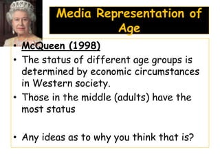Media Representation of
                  Age
• McQueen (1998)
• The status of different age groups is
  determined by economic circumstances
  in Western society.
• Those in the middle (adults) have the
  most status

• Any ideas as to why you think that is?
 