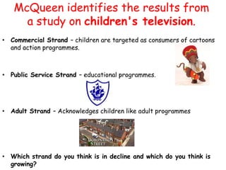 McQueen identifies the results from
     a study on children's television.
• Commercial Strand – children are targeted as consumers of cartoons
  and action programmes.



• Public Service Strand – educational programmes.




• Adult Strand – Acknowledges children like adult programmes




• Which strand do you think is in decline and which do you think is
  growing?
 