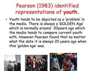 Pearson (1983) identified
         representations of youth.
• Youth tends to be depicted as a ‘problem’ in
  the media. There is always a ‘GOLDEN Age’
  which is normally around 20years ago which
  the media tends to compare current youth
  with. However Pearson found that no matter
  what the date it is always 20 years ago when
  this ‘golden age’ was.

1950’s
 