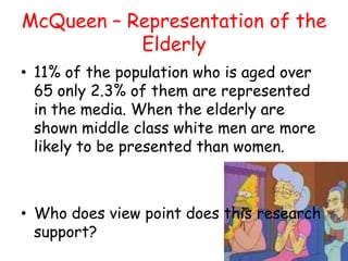 McQueen – Representation of the
           Elderly
• 11% of the population who is aged over
  65 only 2.3% of them are represented
  in the media. When the elderly are
  shown middle class white men are more
  likely to be presented than women.



• Who does view point does this research
  support?
 