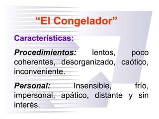 “El Congelador”
Características:
Procedimientos: lentos, poco
coherentes, desorganizado, caótico,
inconveniente.
Personal: Insensible, frío,
impersonal, apático, distante y sin
interés.
 