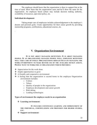 The employee should know that the organization is there to support him at the 
time of need. Show them that the organization cares and he’ll show the same for the 
organization. An employee based culture may include decision making authority, 
availability of resources, open door policy, etc. 
Individual development: 
Taking proper care of employees includes acknowledgement to the employee’s 
dreams and personal goals. Create opportunities for their career growth by providing 
mentorship programs, certifications, educational courses, etc. 
. 
V. Organization Environment 
IT IS NOT ABOUT MANAGING RETENTION. IT IS ABOUT MANAGING 
PEOPLE. IF AN ORGANIZATION MANAGES PEOPLE WELL, EMPLOYEE RETENTION 
WILL TAKE CARE OF ITSELF. ORGANIZATIONS SHOULD FOCUS ON MANAGING THE 
WORK ENVIRONMENT TO MAKE BETTER USE OF THE AVAILABLE HUMAN ASSETS. 
PEOPLE WANT TO WORK FOR AN ORGANIZATION WHICH PROVIDES:- 
 Appreciation for the work done 
 Ample opportunities to grow 
 A friendly and cooperative environment 
 A feeling that the organization is second home to the employee Organization 
environment includes 
o Culture 
o Values 
o Quality of people in the organization 
o Employee development and career growth 
o Risk taking 
o Leading technologies 
Types of environment the employee needs in an organization 
 Learning environment: 
IT INCLUDES CONTINUOUS LEARNING AND IMPROVEMENT OF 
THE INDIVIDUAL, CERTIFICATIONS AND PROVISION FOR HIGHER STUDIES, 
ETC. 
 Support environment: 
10 
 
