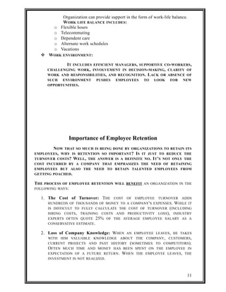 Organization can provide support in the form of work-life balance. 
WORK LIFE BALANCE INCLUDES: 
o Flexible hours 
o Telecommuting 
o Dependent care 
o Alternate work schedules 
o Vacations 
 WORK ENVIRONMENT: 
IT INCLUDES EFFICIENT MANAGERS, SUPPORTIVE CO-WORKERS, 
CHALLENGING WORK, INVOLVEMENT IN DECISION-MAKING, CLARITY OF 
WORK AND RESPONSIBILITIES, AND RECOGNITION. LACK OR ABSENCE OF 
SUCH ENVIRONMENT PUSHES EMPLOYEES TO LOOK FOR NEW 
OPPORTUNITIES. 
Importance of Employee Retention 
NOW THAT SO MUCH IS BEING DONE BY ORGANIZATIONS TO RETAIN ITS 
EMPLOYEES, WHY IS RETENTION SO IMPORTANT? IS IT JUST TO REDUCE THE 
TURNOVER COSTS? WELL, THE ANSWER IS A DEFINITE NO. IT’S NOT ONLY THE 
COST INCURRED BY A COMPANY THAT EMPHASIZES THE NEED OF RETAINING 
EMPLOYEES BUT ALSO THE NEED TO RETAIN TALENTED EMPLOYEES FROM 
GETTING POACHED. 
THE PROCESS OF EMPLOYEE RETENTION WILL BENEFIT AN ORGANIZATION IN THE 
FOLLOWING WAYS: 
1. The Cost of Turnover: THE COST OF EMPLOYEE TURNOVER ADDS 
HUNDREDS OF THOUSANDS OF MONEY TO A COMPANY'S EXPENSES. WHILE IT 
IS DIFFICULT TO FULLY CALCULATE THE COST OF TURNOVER (INCLUDING 
HIRING COSTS, TRAINING COSTS AND PRODUCTIVITY LOSS), INDUSTRY 
EXPERTS OFTEN QUOTE 25% OF THE AVERAGE EMPLOYEE SALARY AS A 
CONSERVATIVE ESTIMATE. 
2. Loss of Company Knowledge: WHEN AN EMPLOYEE LEAVES, HE TAKES 
WITH HIM VALUABLE KNOWLEDGE ABOUT THE COMPANY, CUSTOMERS, 
CURRENT PROJECTS AND PAST HISTORY (SOMETIMES TO COMPETITORS). 
OFTEN MUCH TIME AND MONEY HAS BEEN SPENT ON THE EMPLOYEE IN 
EXPECTATION OF A FUTURE RETURN. WHEN THE EMPLOYEE LEAVES, THE 
INVESTMENT IS NOT REALIZED. 
11 
 
