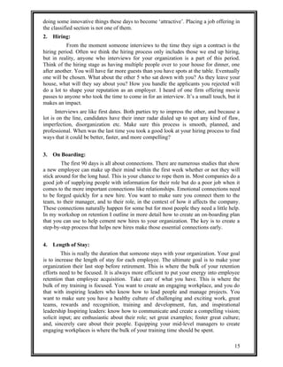 doing some innovative things these days to become ‘attractive’. Placing a job offering in 
the classified section is not one of them. 
2. Hiring: 
From the moment someone interviews to the time they sign a contract is the 
hiring period. Often we think the hiring process only includes those we end up hiring, 
but in reality, anyone who interviews for your organization is a part of this period. 
Think of the hiring stage as having multiple people over to your house for dinner, one 
after another. You will have far more guests than you have spots at the table. Eventually 
one will be chosen. What about the other 5 who sat down with you? As they leave your 
house, what will they say about you? How you handle the applicants you rejected will 
do a lot to shape your reputation as an employer. I heard of one firm offering movie 
passes to anyone who took the time to come in for an interview. It’s a small touch, but it 
makes an impact. 
Interviews are like first dates. Both parties try to impress the other, and because a 
lot is on the line, candidates have their inner radar dialed up to spot any kind of flaw, 
imperfection, disorganization etc. Make sure this process is smooth, planned, and 
professional. When was the last time you took a good look at your hiring process to find 
ways that it could be better, faster, and more compelling? 
3. On Boarding: 
The first 90 days is all about connections. There are numerous studies that show 
a new employee can make up their mind within the first week whether or not they will 
stick around for the long haul. This is your chance to rope them in. Most companies do a 
good job of supplying people with information for their role but do a poor job when it 
comes to the more important connections like relationships. Emotional connections need 
to be forged quickly for a new hire. You want to make sure you connect them to the 
team, to their manager, and to their role, in the context of how it affects the company. 
These connections naturally happen for some but for most people they need a little help. 
In my workshop on retention I outline in more detail how to create an on-boarding plan 
that you can use to help cement new hires to your organization. The key is to create a 
step-by-step process that helps new hires make those essential connections early. 
4. Length of Stay: 
This is really the duration that someone stays with your organization. Your goal 
is to increase the length of stay for each employee. The ultimate goal is to make your 
organization their last stop before retirement. This is where the bulk of your retention 
efforts need to be focused. It is always more efficient to put your energy into employee 
retention than employee acquisition. Take care of what you have. This is where the 
bulk of my training is focused. You want to create an engaging workplace, and you do 
that with inspiring leaders who know how to lead people and manage projects. You 
want to make sure you have a healthy culture of challenging and exciting work, great 
teams, rewards and recognition, training and development, fun, and inspirational 
leadership Inspiring leaders: know how to communicate and create a compelling vision; 
solicit input; are enthusiastic about their role; set great examples; foster great culture; 
and, sincerely care about their people. Equipping your mid-level managers to create 
engaging workplaces is where the bulk of your training time should be spent. 
15 
 