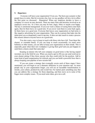 5. Departure: 
Everyone will leave your organization! Even you. The best-case scenario is that 
people leave to retire. But for everyone else, how we say goodbye will do a lot to affect 
the first point we discussed – Reputation! When any employee decides to leave a 
company it is never an easy decision. There are many fears and anxieties involved as an 
employee severs ties. As a boss you may be hurt, angry, bitter or maybe even happy. 
The key is emotional management. If you ever want a chance of seeing them come back 
again, then let them leave on a good note. If you never want them to come back again, 
let them leave on a good note. Everyone that leaves your organization on bad terms is 
like negative advertising for your organization. They can be a poison that leaks into the 
talent pool you so desperately want to tap into. It does not take much to create a process 
that ensures almost everyone leaves on a good note. 
You also want a way to keep in touch with those who have left. Treat them like 
alumni, or extended family. If you can keep in touch occasionally via email news 
bulletins or other means, you are able to keep your organization on their minds. This is 
especially great when their new workplace is giving them grief and you just happen to 
send them a cheery email that same day! 
Keeping an alumni who left your company on good terms is like having unpaid 
recruiters out in the field for you. When you need a spot to fill you can send word out to 
your alumni asking if they know anyone who they could refer for the position. Add in 
some kind of paid compensation for referrals and you can build a powerful force that is 
always keeping your pipeline of new recruits full. 
If you can create a strategy that eventually covers each of these stages I have 
mentioned, you will begin to see a dramatic difference in your retention rate. As more 
people stay in your organization longer, you will see an incredible transformation in 
morale, your culture, productivity and overall fun. For starters pick something easy that 
you can address like a strategy for those departing, and then move on to some of the 
bigger more complex issues. If you need some ideas, give me a call. 
16 
 