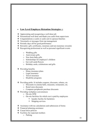 · Low Level Employee Retention Strategies :: 
 Appreciating and recognizing a well done job 
 Personalized well done and thank-you cards from supervisors 
 Congratulations e-cards or cards sent to spouses/families 
 Voicemails or messages from top management 
 Periodic days off for good performance 
 Rewards ( gift, certificates, monetary and non monetary rewards) 
 Recognizing professional as well as personal significant events 
o Wedding gifts 
o Anniversary gifts 
o New born baby gifts 
o Scholarships for employee’s children 
o Get well cards/flowers 
o Birthday cards, celebrations and gifts 
 Providing benefits 
o Home insurance plans 
o Legal insurance 
o Travel insurance 
o Disability programs 
 Providing perks: It includes coupons, discounts, rebates, etc 
o Discounts in cinema halls, museums, restaurants, etc. 
o Retail store discounts 
o Computer peripherals purchase discounts 
 Providing workplace conveniences 
o On-site ATM 
o On-site facilities for which cost is paid by employees 
 laundry facility for bachelors 
 Shipping services 
 Assistance with tax calculations and submission of forms 
 Financial planning assistance 
 Casual dress policies 
 Facilities for expectant mothers 
o Parking 
18 
 