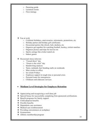 o Parenting guide 
o Lactation rooms 
o Flexi timings 
 Fun at work 
o Celebrate birthdays, anniversaries, retirements, promotions, etc 
o Holiday parties and holiday gift certificates 
o Occasional parties like diwali, holi, dushera, etc 
o Organize get together for watching football, hockey, cricket matches 
o Organize picnics and trips for movies etc 
o Sports outings like cricket match etc 
o Indoor games 
 Occasional stress relievers 
o “Casual dress” day 
o “Green is the color” day 
o Handwriting analysis 
o Tatoo, mehandi, hair braiding stalls on weekends 
o Mini cricket in office 
o Ice cream Fridays 
o Employee support in tough time or personal crisis 
o Personal loans for emergencies 
o Childcare and eldercare services 
· Medium Level Strategies for Employee Retention 
 Appreciating and recognizing a well done job 
 Special bonus for successfully completing firm-sponsored certifications 
 Benefit programs for family support 
 Child adoption benefits 
 Flexible benefits 
 Dependents care assistance 
 Medical care reimbursement 
 Providing conveniences at workplace 
 Gymnasiums 
 Athletic membership program 
19 
 