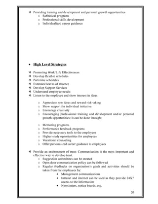  Providing training and development and personal growth opportunities 
o Sabbatical programs 
o Professional skills development 
o Individualized career guidance 
· High Level Strategies 
 Promoting Work/Life Effectiveness 
 Develop flexible schedules 
 Part-time schedules 
 Extended leaves of absence 
 Develop Support Services 
 Understand employee needs: 
 Listen to the employee and show interest in ideas 
o Appreciate new ideas and reward risk-taking 
o Show support for individual initiative 
o Encourage creativity 
o Encouraging professional training and development and/or personal 
growth opportunities: It can be done through: 
o Mentoring programs 
o Performance feedback programs 
o Provide necessary tools to the employees 
o Higher study opportunities for employees 
o Vocational counseling 
o Offer personalized career guidance to employees 
 Provide an environment of trust: Communication is the most important and 
effective way to develop trust. 
o Suggestion committees can be created 
o Open door communication policy can be followed 
o Regular feedbacks on organization’s goals and activities should be 
taken from the employees by: 
· Management communications 
· Intranet and internet can be used as they provide 24X7 
access to the information 
· Newsletters, notice boards, etc. 
20 
 