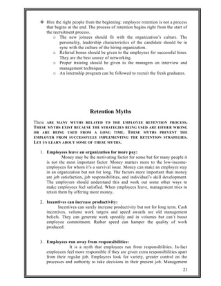  Hire the right people from the beginning: employee retention is not a process 
that begins at the end. The process of retention begins right from the start of 
the recruitment process. 
o The new joinees should fit with the organization’s culture. The 
personality, leadership characteristics of the candidate should be in 
sync with the culture of the hiring organization. 
o Referral bonus should be given to the employees for successful hires. 
They are the best source of networking. 
o Proper training should be given to the managers on interview and 
management techniques. 
o An internship program can be followed to recruit the fresh graduates. 
Retention Myths 
There ARE MANY MYTHS RELATED TO THE EMPLOYEE RETENTION PROCESS. 
THESE MYTHS EXIST BECAUSE THE STRATEGIES BEING USED ARE EITHER WRONG 
OR ARE BEING USED FROM A LONG TIME. THESE MYTHS PREVENT THE 
EMPLOYER FROM SUCCESSFULLY IMPLEMENTING THE RETENTION STRATEGIES. 
LET US LEARN ABOUT SOME OF THESE MYTHS. 
1. Employees leave an organization for more pay: 
Money may be the motivating factor for some but for many people it 
is not the most important factor. Money matters more to the low-income-employees 
for whom it’s a survival issue. Money can make an employee stay 
in an organization but not for long. The factors more important than money 
are job satisfaction, job responsibilities, and individual’s skill development. 
The employers should understand this and work out some other ways to 
make employees feel satisfied. When employees leave, management tries to 
retain them by offering more money. 
2. Incentives can increase productivity: 
Incentives can surely increase productivity but not for long term. Cash 
incentives, volume work targets and speed awards are old management 
beliefs. They can generate work speedily and in volumes but can’t boost 
employee commitment. Rather speed can hamper the quality of work 
produced. 
3. Employees run away from responsibilities: 
It is a myth that employees run from responsibilities. In-fact 
employees feel more responsible if they are given extra responsibilities apart 
from their regular job. Employees look for variety, greater control on the 
processes and authority to take decisions in their present job. Management 
21 
 