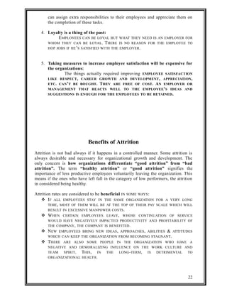 can assign extra responsibilities to their employees and appreciate them on 
the completion of these tasks. 
4. Loyalty is a thing of the past: 
EMPLOYEES CAN BE LOYAL BUT WHAT THEY NEED IS AN EMPLOYER FOR 
WHOM THEY CAN BE LOYAL. THERE IS NO REASON FOR THE EMPLOYEE TO 
HOP JOBS IF HE’S SATISFIED WITH THE EMPLOYER. 
5. Taking measures to increase employee satisfaction will be expensive for 
the organizations: 
The things actually required improving EMPLOYEE SATISFACTION 
LIKE RESPECT, CAREER GROWTH AND DEVELOPMENT, APPRECIATION, 
ETC. CAN’T BE BOUGHT. THEY ARE FREE OF COST. AN EMPLOYER OR 
MANAGEMENT THAT REACTS WELL TO THE EMPLOYEE’S IDEAS AND 
SUGGESTIONS IS ENOUGH FOR THE EMPLOYEES TO BE RETAINED. 
Benefits of Attrition 
Attrition is not bad always if it happens in a controlled manner. Some attrition is 
always desirable and necessary for organizational growth and development. The 
only concern is how organizations differentiate “good attrition” from “bad 
attrition”. The term “healthy attrition” or “good attrition” signifies the 
importance of less productive employees voluntarily leaving the organization. This 
means if the ones who have left fall in the category of low performers, the attrition 
in considered being healthy. 
Attrition rates are considered to be beneficial IN SOME WAYS: 
 IF ALL EMPLOYEES STAY IN THE SAME ORGANIZATION FOR A VERY LONG 
TIME, MOST OF THEM WILL BE AT THE TOP OF THEIR PAY SCALE WHICH WILL 
RESULT IN EXCESSIVE MANPOWER COSTS. 
 WHEN CERTAIN EMPLOYEES LEAVE, WHOSE CONTINUATION OF SERVICE 
WOULD HAVE NEGATIVELY IMPACTED PRODUCTIVITY AND PROFITABILITY OF 
THE COMPANY, THE COMPANY IS BENEFITED. 
 NEW EMPLOYEES BRING NEW IDEAS, APPROACHES, ABILITIES & ATTITUDES 
WHICH CAN KEEP THE ORGANIZATION FROM BECOMING STAGNANT. 
 THERE ARE ALSO SOME PEOPLE IN THE ORGANIZATION WHO HAVE A 
NEGATIVE AND DEMORALIZING INFLUENCE ON THE WORK CULTURE AND 
TEAM SPIRIT. THIS, IN THE LONG-TERM, IS DETRIMENTAL TO 
ORGANIZATIONAL HEALTH. 
22 
 
