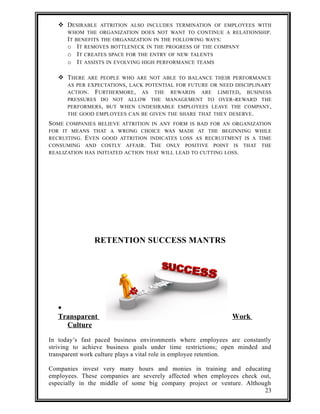  DESIRABLE ATTRITION ALSO INCLUDES TERMINATION OF EMPLOYEES WITH 
WHOM THE ORGANIZATION DOES NOT WANT TO CONTINUE A RELATIONSHIP. 
IT BENEFITS THE ORGANIZATION IN THE FOLLOWING WAYS: 
o IT REMOVES BOTTLENECK IN THE PROGRESS OF THE COMPANY 
o IT CREATES SPACE FOR THE ENTRY OF NEW TALENTS 
o IT ASSISTS IN EVOLVING HIGH PERFORMANCE TEAMS 
 THERE ARE PEOPLE WHO ARE NOT ABLE TO BALANCE THEIR PERFORMANCE 
AS PER EXPECTATIONS, LACK POTENTIAL FOR FUTURE OR NEED DISCIPLINARY 
ACTION. FURTHERMORE, AS THE REWARDS ARE LIMITED, BUSINESS 
PRESSURES DO NOT ALLOW THE MANAGEMENT TO OVER-REWARD THE 
PERFORMERS, BUT WHEN UNDESIRABLE EMPLOYEES LEAVE THE COMPANY, 
THE GOOD EMPLOYEES CAN BE GIVEN THE SHARE THAT THEY DESERVE. 
SOME COMPANIES BELIEVE ATTRITION IN ANY FORM IS BAD FOR AN ORGANIZATION 
FOR IT MEANS THAT A WRONG CHOICE WAS MADE AT THE BEGINNING WHILE 
RECRUITING. EVEN GOOD ATTRITION INDICATES LOSS AS RECRUITMENT IS A TIME 
CONSUMING AND COSTLY AFFAIR. THE ONLY POSITIVE POINT IS THAT THE 
REALIZATION HAS INITIATED ACTION THAT WILL LEAD TO CUTTING LOSS. 
RETENTION SUCCESS MANTRS 
· 
Transparent Work 
Culture 
In today’s fast paced business environments where employees are constantly 
striving to achieve business goals under time restrictions; open minded and 
transparent work culture plays a vital role in employee retention. 
Companies invest very many hours and monies in training and educating 
employees. These companies are severely affected when employees check out, 
especially in the middle of some big company project or venture. Although 
23 
 