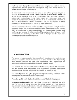 employees most often prefer to stay with the same company and use their time and 
experience for personal growth and development, they leave mainly because of 
work related stress and dissatisfactions. 
A transparent work environment can serve as one of the primary triggers to 
facilitate ACCOUNTABILITY, TRUST, COMMUNICATION, RESPONSIBILITY, PRIDE AND 
SO ON. IT IS BELIEVED THAT IN A TRANSPARENT WORK CULTURE EMPLOYEES 
RIGOROUSLY COMMUNICATE WITH THEIR PEERS AND EXCHANGE IDEAS AND 
THOUGHTS BEFORE THEY ARE FINALLY MATURED IN TO FULL-BLOWN CONCEPTS. IT 
INDUCES RESPONSIBILITY AMONG EMPLOYEES AND ACCOUNTABILITY TOWARDS 
OTHER PEERS, WHICH GRADUALLY BUILDS UP TRUST AND PRIDE. 
Employees comprise the most vital assets of the company. In a work place where 
employees are not able to use their full potential and not heard and valued, they are 
likely to leave because of stress and frustration. In a transparent environment while 
employees get a sense of achievement and belongingness from a healthy work 
environment, the company is benefited with a stronger, reliable work-force 
harboring bright new ideas for its growth. 
· Quality Of Work 
The success of any organization depends on how it attracts, recruits, motivates, and 
retains its workforce. Organizations need to be more flexible so that they develop 
their talented workforce and gain their commitment. Thus, organizations are 
required to retain employees by addressing their work life issues. 
The elements that are relevant to an individual’s quality of work life include the 
task, the physical work environment, social environment within the organization, 
administrative system and relationship between life on and off the job. 
The basic objectives of a QWL program are improved working conditions for the 
employee and increase organizational effectiveness. 
Providing quality work life involves taking care of the following aspects: 
Occupational health care: THE SAFE WORK ENVIRONMENT PROVIDES THE BASIS 
FOR THE PERSON TO ENJOY WORKING. THE WORK SHOULD NOT POSE A HEALTH 
HAZARD FOR THE PERSON. THE EMPLOYER AND EMPLOYEE, AWARE OF THEIR RISKS 
AND RIGHTS, COULD ACHIEVE A LOT IN THEIR MUTUALLY BENEFICIAL DIALOGUE. 
24 
 