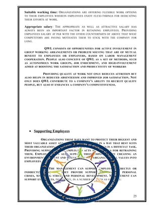 Suitable working time: ORGANIZATIONS ARE OFFERING FLEXIBLE WORK OPTIONS 
TO THEIR EMPLOYEES WHEREIN EMPLOYEES ENJOY FLEXI-TIMINGS FOR DEDICATING 
THEIR EFFORTS AT WORK. 
Appropriate salary: THE APPROPRIATE AS WELL AS ATTRACTIVE SALARY HAS 
ALWAYS BEEN AN IMPORTANT FACTOR IN RETAINING EMPLOYEES. PROVIDING 
EMPLOYEES SALARY AT PAR WITH THE OTHER COUNTERPARTS OF ABOVE THAT WHAT 
COMPETITORS ARE PAYING MOTIVATES THEM TO STICK WITH THE COMPANY FOR 
LONG. 
QWL CONSISTS OF OPPORTUNITIES FOR ACTIVE INVOLVEMENT IN 
GROUP WORKING ARRANGEMENTS OR PROBLEM SOLVING THAT ARE OF MUTUAL 
BENEFIT TO EMPLOYEES OR EMPLOYERS, BASED ON LABOR MANAGEMENT 
COOPERATION. PEOPLE ALSO CONCEIVE OF QWL AS A SET OF METHODS, SUCH 
AS AUTONOMOUS WORK GROUPS, JOB ENRICHMENT, AND HIGH-INVOLVEMENT 
AIMED AT BOOSTING THE SATISFACTION AND PRODUCTIVITY OF WORKERS 
PROVIDING QUALITY AT WORK NOT ONLY REDUCES ATTRITION BUT 
ALSO HELPS IN REDUCED ABSENTEEISM AND IMPROVED JOB SATISFACTION. NOT 
ONLY DOES QWL CONTRIBUTE TO A COMPANY'S ABILITY TO RECRUIT QUALITY 
PEOPLE, BUT ALSO IT ENHANCES A COMPANY'S COMPETITIVENESS. 
· Supporting Employees 
ORGANIZATIONS THESE DAYS WANT TO PROTECT THEIR BIGGEST AND 
MOST VALUABLE ASSET AND THEY WANT TO DO THIS IN A WAY THAT BEST SUITS 
THEIR ORGANIZATIONAL CULTURE. RETAINING EMPLOYEES IS A DIFFICULT TASK. 
PROVIDING SUPPORT TO THE EMPLOYEES ACTS AS A MANTRA FOR RETRAINING 
THEM. EMPLOYERS CAN ALSO SUPPORT THEIR EMPLOYEES BY CREATING AN 
ENVIRONMENT OF TRUST AND INCULCATING THE ORGANIZATIONAL VALUES INTO 
EMPLOYEES. 
THE MANAGEMENT CAN SUPPORT EMPLOYEES DIRECTLY OR 
INDIRECTLY. DIRECTLY, THEY PROVIDE SUPPORT IN TERMS OF PERSONAL 
CRISES, MANAGING STRESS AND PERSONAL DEVELOPMENT. MANAGEMENT CAN 
SUPPORT EMPLOYEES, INDIRECTLY, IN A NUMBER OF WAYS AS FOLLOWS: 
25 
 