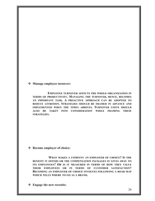  Manage employee turnover: 
EMPLOYEE TURNOVER AFFECTS THE WHOLE ORGANIZATION IN 
TERMS OF PRODUCTIVITY. MANAGING THE TURNOVER, HENCE, BECOMES 
AN IMPORTANT TASK. A PROACTIVE APPROACH CAN BE ADOPTED TO 
REDUCE ATTRITION. STRATEGIES SHOULD BE FRAMED IN ADVANCE AND 
IMPLEMENTED WHEN THE TIMES ARRIVES. TURNOVER COSTS SHOULD 
ALSO BE TAKEN INTO CONSIDERATION WHILE FRAMING THESE 
STRATEGIES. 
 Become employer of choice: 
WHAT MAKES A COMPANY AN EMPLOYER OF CHOICE? IS THE 
BENEFIT IT OFFERS OR THE COMPENSATION PACKAGES IT GIVES AWAY TO 
ITS EMPLOYEES? OR IS IT MEASURED IN TERMS OF HOW THEY VALUE 
THEIR EMPLOYEES OR IN TERMS OF CUSTOMER SATISFACTION? 
BECOMING AN EMPLOYER OF CHOICE INVOLVES FOLLOWING A ROAD MAP 
WHICH TELLS WHERE TO GO AS A BRAND. 
 Engage the new recruits: 
26 
 