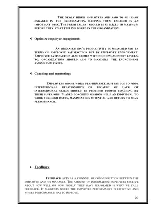 THE NEWLY HIRED EMPLOYEES ARE SAID TO BE LEAST 
ENGAGED IN THE ORGANIZATION. KEEPING THEM ENGAGED IS AN 
IMPORTANT TASK. THE FRESH TALENT SHOULD BE UTILIZED TO MAXIMUM 
BEFORE THEY START FEELING BORED IN THE ORGANIZATION. 
 Optimize employee engagement: 
AN ORGANIZATION’S PRODUCTIVITY IS MEASURED NOT IN 
TERMS OF EMPLOYEE SATISFACTION BUT BY EMPLOYEE ENGAGEMENT. 
EMPLOYEE SATISFACTION ALSO COMES WITH HIGH ENGAGEMENT LEVELS. 
SO, ORGANIZATIONS SHOULD AIM TO MAXIMIZE THE ENGAGEMENT 
AMONG EMPLOYEES. 
 Coaching and mentoring: 
EMPLOYEES WHOSE WORK PERFORMANCE SUFFERS DUE TO POOR 
INTERPERSONAL RELATIONSHIPS OR BECAUSE OF LACK OF 
INTERPERSONAL SKILLS SHOULD BE PROVIDED PROPER COACHING BY 
THEIR SUPERIORS. PLANED COACHING SESSIONS HELP AN INDIVIDUAL TO 
WORK THROUGH ISSUES, MAXIMIZE HIS POTENTIAL AND RETURN TO PEAK 
PERFORMANCE. 
· Feedback 
FEEDBACK ACTS AS A CHANNEL OF COMMUNICATION BETWEEN THE 
EMPLOYEE AND HIS MANAGER. THE AMOUNT OF INFORMATION EMPLOYEES RECEIVE 
ABOUT HOW WELL OR HOW POORLY THEY HAVE PERFORMED IS WHAT WE CALL 
FEEDBACK. IT SUGGESTS WHERE THE EMPLOYEE PERFORMANCE IS EFFECTIVE AND 
WHERE PERFORMANCE HAS TO IMPROVE. 
27 
 