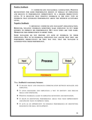 Positive feedback : 
IT COMMUNICATES MANAGERIAL SATISFACTION. POSITIVE 
RECOGNITION FOR GOOD PERFORMANCE BOOSTS UP MORALE OF EMPLOYEES 
AND RESULTS IN PERFORMANCE IMPROVEMENT TO A HIGHER PRODUCTIVITY 
LEVEL. IT IS BELIEVED THAT POSITIVE FEEDBACK IS THE ONLY TYPE OF 
FEEDBACK THAT GENERATES PERFORMANCE ABOVE THE MINIMUM ACCEPTABLE 
LEVEL. 
Negative feedback : 
It OBVIOUSLY COMMUNICATES MANAGER’S DISSATISFACTION. 
HOWEVER, NEGATIVE FEEDBACK SOMETIMES MAKE EMPLOYEE TO PUT MORE 
EFFORTS TO IMPROVE HIS PERFORMANCE. BUT SUCH TIMES ARE VERY RARE. 
MOREOVER THIS IMPROVEMENT IS SHORT TERM. 
SOME MANAGERS DO NOT PROVIDE ANY KIND OF FEEDBACK TO THEIR 
EMPLOYEES. DUE TO NO FEEDBACK, EMPLOYEES MAY ASSUME THAT THEY ARE 
PERFORMING PRODUCTIVELY OR THEY MAY FEEL THAT THE MANAGER IS 
SATISFIED WITH THEIR PERFORMANCE. 
Thus, feedback is necessary because: 
 IT BUILDS TRUST AND ENHANCES COMMUNICATION BETWEEN MANAGER AND 
EMPLOYEE. 
 IT GIVES MANAGERS AND EMPLOYEES A WAY TO IDENTIFY AND DISCUSS 
SKILLS AND STRENGTHS. 
 POSITIVE FEEDBACK LEADS TO EMPLOYEE RETENTION AND MOTIVATION. 
 IT HELPS IN IDENTIFYING PERFORMANCE AREAS THAT NEED IMPROVEMENT 
AND SPECIFIC WAYS TO IMPROVE THEM. 
 IT ACTS AS AN OPPORTUNITY TO ENHANCE PERFORMANCE BY IDENTIFYING 
RESOURCES FOR SKILL DEVELOPMENT. 
28 
 