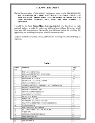 ACKNOWLEDGEMENT 
During the completion of this project I came across many people WHO HELPED ME 
AND ENLIGHTENED ME IN EVERY WAY. THEY HELPED ALWAYS, LENT HELPING 
HAND WHENEVER I NEEDED THEM. I OWE MY SINCERE GRATITUDE TOWARDS 
THEM VALUABLE THOUGHTS, IDEAS, VIEWS AND WHOLEHEARTED CO-OPERATION. 
I would like to thank PROF. (MRS.) GEETHA NARAYAN who has shown me right 
approach and way to make this project and without whose guidance this project would 
have been difficult to complete. We are also grateful to our institute for providing this 
opportunity and providing the required material whenever needed. 
A special thanks to our college library & librarian for providing various books to help us 
in project. 
Index 
Serial 
No. 
contents Page 
No. 
1 EMPLOYEE RETENTION 7 
2 EMPLOYEE RETENTION STRATEGIES 15 
3 RETENTION MYTHS 19 
4 BENEFIT OF ATTRITION 20 
5 RETENTION SUCCESS MANTRAS 21 
6 EMPLOYEE TURNOVER 27 
7 ATTRITION RATES IN DIFFERENT SECTORS IN INDIA 32 
8 EMPOYEE ENGAGEMENT 33 
9 EMPLOYEE SCHEDULING 38 
10 EMPLOYEE EMPOWERMENT 39 
11 MANAGING RETENTION 40 
12 RETENTION BONUS 44 
13 HIRE RIGHT TALENT 45 
14 MANAGERS ROLE IN RETENTION 46 
15 MANPOWER RETENTION DURING RECESSION 47 
16 EXIT INTERVIEW 49 
17 BPO EMPLOYEE RETENTION 52 
18 LG COMPANIES RETENTION POLICIES 53 
19 WIPRO BPO 55 
20 FINDING AND OBSERVATIONS 61 
21 RECOMMENDATION 62 
22 CONCLUSION 63 
23 BIBLIOGRAPHY 64 
3 
 
