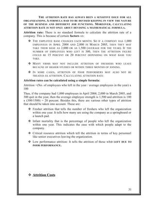 THE ATTRITION RATE HAS ALWAYS BEEN A SENSITIVE ISSUE FOR ALL 
ORGANIZATIONS. A FORMULA HAD TO BE DEVISED KEEPING IN VIEW THE NATURE 
OF THE BUSINESS AND DIFFERENT JOB FUNCTIONS. MOREOVER, CALCULATING 
ATTRITION RATE IS NOT ONLY ABOUT DEVISING A MATHEMATICAL FORMULA. 
Attrition rate: There is no standard formula to calculate the attrition rate of a 
company. This is because of certain factors AS: 
 THE EMPLOYEE BASE CHANGES EACH MONTH. SO IF A COMPANY HAS 1,000 
EMPLOYEES IN APRIL 2004 AND 2,000 IN MARCH 2005, THEN THEY MAY 
TAKE THEIR BASE AS 2,000 OR AS 1,500 (AVERAGE FOR THE YEAR). IF THE 
NUMBER OF EMPLOYEES WHO LEFT IS 300, THEN THE ATTRITION FIGURE 
COULD BE 15 PERCENT OR 20 PERCENT DEPENDING ON WHAT BASE YOU 
TAKE. 
 MANY FIRMS MAY NOT INCLUDE ATTRITION OF FRESHERS WHO LEAVE 
BECAUSE OF HIGHER STUDIES OR WITHIN THREE MONTHS OF JOINING. 
 IN SOME CASES, ATTRITION OF POOR PERFORMERS MAY ALSO NOT BE 
TREATED AS ATTRITION. CALCULATING ATTRITION RATE: 
Attrition rates can be calculated using a simple formula: 
Attrition =(No. of employees who left in the year / average employees in the year) x 
100 
Thus, if the company had 1,000 employees in April 2004, 2,000 in March 2005, and 
300 quit in the year, then the average employee strength is 1,500 and attrition is 100 
x (300/1500) = 20 percent. Besides this, there are various other types of attrition 
that should be taken into account. These are: 
 Fresher attrition that tells the number of freshers who left the organization 
within one year. It tells how many are using the company as a springboard or 
a launch pad. 
 Infant mortality that is the percentage of people who left the organization 
within one year. This indicates the ease with which people adapt to the 
company. 
 Critical resource attrition which tell the attrition in terms of key personnel 
like senior executives leaving the organization. 
 Low performance attrition: It tells the attrition of those whO LEFT DUE TO 
POOR PERFORMANCE. 
 Attrition Costs 
31 
 