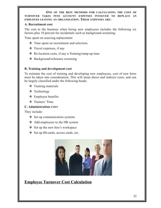 ONE OF THE BEST METHODS FOR CALCULATING THE COST OF 
TURNOVER TAKES INTO ACCOUNT EXPENSES INVOLVED TO REPLACE AN 
EMPLOYEE LEAVING AN ORGANIZATION. THESE EXPENSES ARE: 
A. Recruitment cost 
The cost to the business when hiring new employees includes the following six 
factors plus 10 percent for incidentals such as background screening: 
Time spent on sourcing replacement 
 Time spent on recruitment and selection. 
 Travel expenses, if any 
 Re-location costs, if any n Training/ramp-up time 
 Background/reference screening 
B. Training and development cost 
To estimate the cost of training and developing new employees, cost of new hires 
must be taken into consideration. This will mean direct and indirect costs, and can 
be largely classified under the following heads: 
 Training materials 
 Technology 
 Employee benefits 
 Trainers’ Time 
C. Administration COST 
They include: 
 Set up communication systems 
 Add employees to the HR system 
 Set up the new hire’s workspace 
 Set up ID-cards, access cards, etc. 
Employee Turnover Cost Calculation 
32 
 