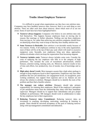 Truths About Employee Turnover 
It is difficult to accept when organizations say they have zero attrition rates. 
Companies may have healthier turnover rates, however, there is no such thing as zero 
attrition. There are other such facts about turnover, about which most of us are not 
aware. Some of such facts have been highlighted below: 
 Turnover always happens: Companies who believe in zero attrition rates only 
fool themselves. This happens because employees keep on moving due to 
reasons like marriage or further education. Nothing can top these employees 
from moving on. So, rather than achieving zero attrition companies should focus 
on identifying whom they want to keep so that they have healthy attrition rate. 
 Some Turnover is Desirable: Zero attrition is not desirable mainly because of 
two reasons. Firstly, if all employees continue to stay in the same organization, 
most of them will be at the top of their pay scale which will result in excessive 
manpower costs. Secondly, new employees bring new ideas, approaches, 
abilities & attitudes which can keep the organization from becoming stagnant. 
 Turnover includes costs: Turnover always includes some costs. Consider the 
costs of replacing the key employee who falls in to the category of high 
performers. This includes the costs of recruitment advertisement, referral 
bonuses, selection testing, training costs, etc. Moreover, turnover results in loss 
of time and efforts, low productivity, loss of morale, loss of knowledge and so 
on. 
 High salary doesn’t work: Most managers assume that a high salary package is 
enough to keep employees loyal to their organization. Employees may face other 
problems like low job satisfaction, low engagement levels, no recognition, poor 
working conditions, less support from superiors and so on. Salaries are not 
always the solution to attrition. Managers should try to identify the roots of the 
problem and then find a feasible solution. 
 The manager can reduce attrition: Managers should take primary 
responsibility for retaining their employees. Much of the employee’s perception 
of job satisfaction stems from the relationship they share with their immediate 
supervisor. Managers should try to support their subordinates and give proper 
feedback on performance. HR managers should work in collaboration to make 
the key employees last in their organization. 
 Reducing Turnover takes Commitment: Reducing turnover takes an 
investment in coaching, developing, motivating, mentoring & listening to 
people. There should be universal acceptance of the goal of reducing turnover 
along with top management commitment and dedication. 
35 
 
