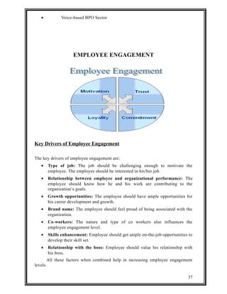 · Voice-based BPO Sector 
EMPLOYEE ENGAGEMENT 
Key Drivers of Employee Engagement 
The key drivers of employee engagement are: 
· Type of job: The job should be challenging enough to motivate the 
employee. The employee should be interested in his/her job. 
· Relationship between employee and organizational performance: The 
employee should know how he and his work are contributing to the 
organization’s goals. 
· Growth opportunities: The employee should have ample opportunities for 
his career development and growth. 
· Brand name: The employee should feel proud of being associated with the 
organization. 
· Co-workers: The nature and type of co workers also influences the 
employee engagement level. 
· Skills enhancement: Employee should get ample on-the-job opportunities to 
develop their skill set. 
· Relationship with the boss: Employee should value his relationship with 
his boss. 
All these factors when combined help in increasing employee engagement 
levels. 
37 
 