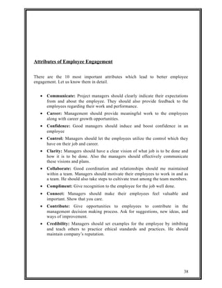Attributes of Employee Engagement 
There are the 10 most important attributes which lead to better employee 
engagement. Let us know them in detail. 
· Communicate: Project managers should clearly indicate their expectations 
from and about the employee. They should also provide feedback to the 
employees regarding their work and performance. 
· Career: Management should provide meaningful work to the employees 
along with career growth opportunities. 
· Confidence: Good managers should induce and boost confidence in an 
employee 
· Control: Managers should let the employees utilize the control which they 
have on their job and career. 
· Clarity: Managers should have a clear vision of what job is to be done and 
how it is to be done. Also the managers should effectively communicate 
these visions and plans. 
· Collaborate: Good coordination and relationships should me maintained 
within a team. Managers should motivate their employees to work in and as 
a team. He should also take steps to cultivate trust among the team members. 
· Compliment: Give recognition to the employee for the job well done. 
· Connect: Managers should make their employees feel valuable and 
important. Show that you care. 
· Contribute: Give opportunities to employees to contribute in the 
management decision making process. Ask for suggestions, new ideas, and 
ways of improvement. 
· Credibility: Managers should set examples for the employee by imbibing 
and teach others to practice ethical standards and practices. He should 
maintain company’s reputation. 
38 
 