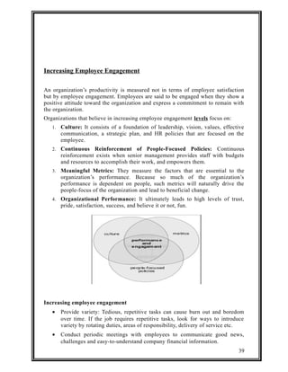 Increasing Employee Engagement 
An organization’s productivity is measured not in terms of employee satisfaction 
but by employee engagement. Employees are said to be engaged when they show a 
positive attitude toward the organization and express a commitment to remain with 
the organization. 
Organizations that believe in increasing employee engagement levels focus on: 
1. Culture: It consists of a foundation of leadership, vision, values, effective 
communication, a strategic plan, and HR policies that are focused on the 
employee. 
2. Continuous Reinforcement of People-Focused Policies: Continuous 
reinforcement exists when senior management provides staff with budgets 
and resources to accomplish their work, and empowers them. 
3. Meaningful Metrics: They measure the factors that are essential to the 
organization’s performance. Because so much of the organization’s 
performance is dependent on people, such metrics will naturally drive the 
people-focus of the organization and lead to beneficial change. 
4. Organizational Performance: It ultimately leads to high levels of trust, 
pride, satisfaction, success, and believe it or not, fun. 
Increasing employee engagement 
· Provide variety: Tedious, repetitive tasks can cause burn out and boredom 
over time. If the job requires repetitive tasks, look for ways to introduce 
variety by rotating duties, areas of responsibility, delivery of service etc. 
· Conduct periodic meetings with employees to communicate good news, 
challenges and easy-to-understand company financial information. 
39 
 