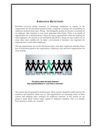 EMPLOYEE RETENTION 
Retention involves taking measures to encourage employees to remain in the 
organization for the maximum period of time. Corporate is facing a lot of problems in 
employee retention these days. Hiring knowledgeable people for the job is essential for 
an employer. But retention is even more important than hiring. There is no dearth of 
opportunities for a talented person. There are many organizations which are looking for 
such employees. If a person is not satisfied by the job he’s doing, he may switch over to 
some other more suitable job. In today’s environment it becomes very important for 
organizations to retain their employees. 
The top organizations are on the top because they value their employees and they know 
how to keep them glued to the organization. Employees stay and leave organizations for 
some reasons. 
The reason may be personal or professional. These reasons should be understood by the 
employer and should be taken care of. The organizations are becoming aware of these 
reasons and adopting many strategies for employee retention. In this section we are 
going to study about various topics related to employee retention, why is it needed, 
basic practices, myths, etc. in detail. 
4 
The picture states the latest statement 
that corporate believes in “Love them or lose them” 
 