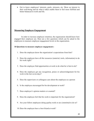 · Get to know employees' interests, goals, stressors, etc. Show an interest in 
their well-being and do what it takes enable them to feel more fulfilled and 
better balanced in work and life. 
Measuring Employee Engagement 
In order to increase employee retention, the organization should know how 
engaged their employee are. Here are a few questions which can be asked to the 
employees to measure employee engagement levels in the organization. 
10 Questions to measure employee engagement:: 
1. Does the employee know the organization’s expectations from him? 
2. Does the employee have all the resources (material, tools, information) to do 
his work right? 
3. Does the employee find opportunities at work to do what he is best to do? 
4. Does the employee get any recognition, praise or acknowledgement for his 
work in the last seven days? 
5. Does the supervisors or colleagues care about the employee as a person 
6. Is the employee encouraged for his development at work? 
7. Does employee’s opinion matters or counted? 
8. Does the employee feel that his work is important for the organization? 
9. Are your fellow employees doing quality work or are committed to do so? 
10. Does the employee have a best friend at work? 
40 
 