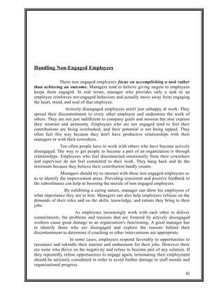 Handling Non-Engaged Employees 
. 
These non engaged employees focus on accomplishing a task rather 
than achieving an outcome. Managers tend to believe giving targets to employees 
keeps them engaged. In real terms, manager who provides only a task to an 
employee reinforces not-engaged behaviors and actually move away from engaging 
the heart, mind, and soul of that employee. 
Actively disengaged employees aren't just unhappy at work. They 
spread their discontentment to every other employee and undermine the work of 
others. They are not just indifferent to company goals and mission but also express 
their mistrust and animosity. Employees who are not engaged tend to feel their 
contributions are being overlooked, and their potential is not being tapped. They 
often feel this way because they don't have productive relationships with their 
managers or with their coworkers. 
Too often people have to work with others who have become actively 
disengaged. The way to get people to become a part of an organization is through 
relationships. Employees who feel disconnected emotionally from their coworkers 
and supervisor do not feel committed to their work. They hang back and do the 
minimum because they believe their contribution hardly counts. 
Managers should try to interact with these non engaged employees so 
as to identify the improvement areas. Providing consistent and positive feedback to 
the subordinates can help in boosting the morale of non engaged employees. 
By exhibiting a caring nature, manager can show his employees of 
what importance they are to him. Managers can also help employees refocus on the 
demands of their roles and on the skills, knowledge, and talents they bring to their 
jobs. 
As employees increasingly work with each other to deliver 
commitments, the problems and tensions that are fostered by actively disengaged 
workers cause great damage to an organization's functioning. A good manager has 
to identify those who are disengaged and explore the reasons behind their 
discontentment to determine if coaching or other interventions are appropriate. 
In some cases, employees respond favorably to opportunities to 
reconnect and rekindle their interest and enthusiasm for their jobs. However there 
are some who thrive on the negativity and refuse to become part of any solution. If 
they repeatedly refuse opportunities to engage again, terminating their employment 
should be seriously considered in order to avoid further damage to staff morale and 
organizational progress. 
41 
 