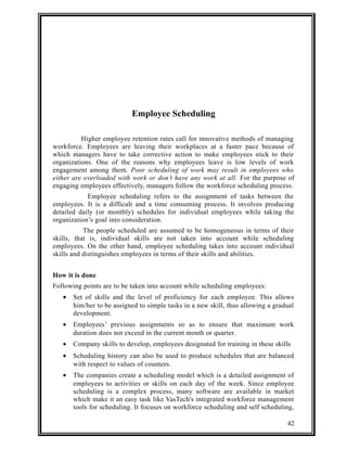 Employee Scheduling 
Higher employee retention rates call for innovative methods of managing 
workforce. Employees are leaving their workplaces at a faster pace because of 
which managers have to take corrective action to make employees stick to their 
organizations. One of the reasons why employees leave is low levels of work 
engagement among them. Poor scheduling of work may result in employees who 
either are overloaded with work or don’t have any work at all. For the purpose of 
engaging employees effectively, managers follow the workforce scheduling process. 
Employee scheduling refers to the assignment of tasks between the 
employees. It is a difficult and a time consuming process. It involves producing 
detailed daily (or monthly) schedules for individual employees while taking the 
organization’s goal into consideration. 
The people scheduled are assumed to be homogeneous in terms of their 
skills, that is, individual skills are not taken into account while scheduling 
employees. On the other hand, employee scheduling takes into account individual 
skills and distinguishes employees in terms of their skills and abilities. 
How it is done 
Following points are to be taken into account while scheduling employees: 
· Set of skills and the level of proficiency for each employee. This allows 
him/her to be assigned to simple tasks in a new skill, thus allowing a gradual 
development. 
· Employees’ previous assignments so as to ensure that maximum work 
duration does not exceed in the current month or quarter. 
· Company skills to develop, employees designated for training in these skills 
· Scheduling history can also be used to produce schedules that are balanced 
with respect to values of counters. 
· The companies create a scheduling model which is a detailed assignment of 
employees to activities or skills on each day of the week. Since employee 
scheduling is a complex process, many software are available in market 
which make it an easy task like VasTech's integrated workforce management 
tools for scheduling. It focuses on workforce scheduling and self scheduling, 
42 
 
