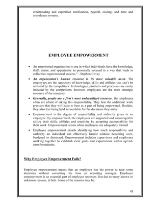 credentialing and expiration notification, payroll, costing, and time and 
attendance systems. 
EMPLOYEE EMPOWERMENT 
· An empowered organization is one in which individuals have the knowledge, 
skill, desire, and opportunity to personally succeed in a way that leads to 
collective organizational success." - Stephen Covey 
· An organization’s human resource is its most valuable asset. The 
employees are the repository of knowledge, skills and abilities that can’t be 
imitated by the competitors. Technologies, products and processes are easily 
imitated by the competitors; however, employees are the most strategic 
resource of the company. 
· Generally, people are a firm’s most underutilized resource. But employees 
often are afraid of taking this responsibility. They fear the additional work 
pressure that they will have to bear as a part of being empowered. Besides, 
they also fear being held accountable for the decisions they make. 
· Empowerment is the degree of responsibility and authority given to an 
employee. By empowerment, the employees are supported and encouraged to 
utilize their skills, abilities and creativity by accepting accountability for 
their work. Empowerment occurs when employees are adequately trained 
· Employee empowerment entails identifying how much responsibility and 
authority an individual can effectively handle without becoming over-burdened 
or distressed. Empowerment includes supervisors and employees 
working together to establish clear goals and expectations within agreed-upon 
boundaries. 
Why Employee Empowerment Fails? 
Employee empowerment means that an employee has the power to take some 
decisions without consulting his boss or reporting manager. Employee 
empowerment is an essential part of employee retention. But due to many known or 
unknown reasons, it fails. Some of the reasons may be: 
43 
 