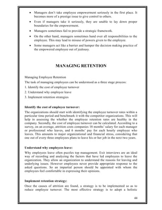 · Managers don’t take employee empowerment seriously in the first place. It 
becomes more of a prestige issue to give control to others. 
· Even if managers take it seriously, they are unable to lay down proper 
boundaries for the empowerment. 
· Managers sometimes fail to provide a strategic framework. 
· On the other hand, managers sometimes hand over all responsibilities to the 
employee. This may lead to misuse of powers given to the employee. 
· Some managers act like a barrier and hamper the decision making practice of 
the empowered employee out of jealousy. 
MANAGING RETENTION 
Managing Employee Retention 
The task of managing employees can be understood as a three stage process: 
1. Identify the cost of employee turnover 
2. Understand why employee leave 
3. Implement retention strategies 
Identify the cost of employee turnover: 
The organizations should start with identifying the employee turnover rates within a 
particular time period and benchmark it with the competitor organizations. This will 
help in assessing the whether the employee retention rates are healthy in the 
company. Secondly, the cost of employee turnover can be calculated. According to a 
survey, on an average, attrition costs companies 18 months’ salary for each manager 
or professional who leaves, and 6 months’ pay for each hourly employee who 
leaves. This amounts to major organizational and financial stress, considering that 
one out of every three employees plans to leave his or her job in the next two years. 
Understand why employees leave: 
Why employees leave often puzzles top management. Exit interviews are an ideal 
way of recording and analyzing the factors that have led employees to leave the 
organization. They allow an organization to understand the reasons for leaving and 
underlying issues. However employees never provide appropriate response to the 
asked questions. So an impartial person should be appointed with whom the 
employees feel comfortable in expressing their opinions. 
Implement retention strategy: 
Once the causes of attrition are found, a strategy is to be implemented so as to 
reduce employee turnover. The most effective strategy is to adopt a holistic 
44 
 
