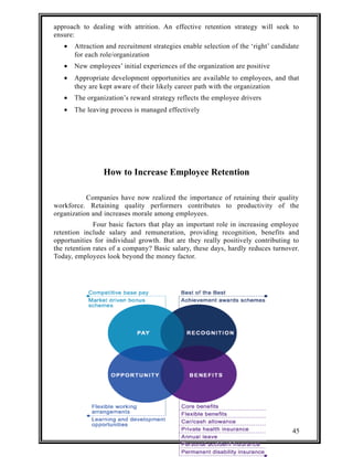 approach to dealing with attrition. An effective retention strategy will seek to 
ensure: 
· Attraction and recruitment strategies enable selection of the ‘right’ candidate 
for each role/organization 
· New employees’ initial experiences of the organization are positive 
· Appropriate development opportunities are available to employees, and that 
they are kept aware of their likely career path with the organization 
· The organization’s reward strategy reflects the employee drivers 
· The leaving process is managed effectively 
How to Increase Employee Retention 
Companies have now realized the importance of retaining their quality 
workforce. Retaining quality performers contributes to productivity of the 
organization and increases morale among employees. 
Four basic factors that play an important role in increasing employee 
retention include salary and remuneration, providing recognition, benefits and 
opportunities for individual growth. But are they really positively contributing to 
the retention rates of a company? Basic salary, these days, hardly reduces turnover. 
Today, employees look beyond the money factor. 
45 
 